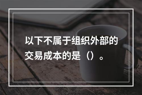 以下不属于组织外部的交易成本的是（）。