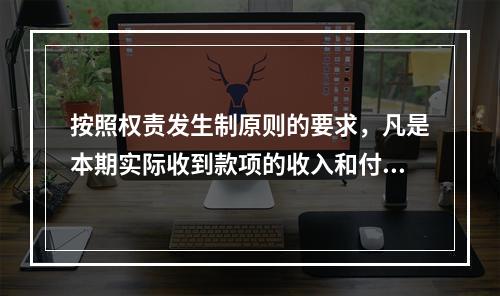 按照权责发生制原则的要求，凡是本期实际收到款项的收入和付出款