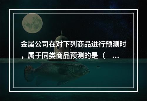 金属公司在对下列商品进行预测时，属于同类商品预测的是（　）