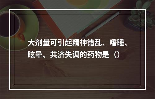 大剂量可引起精神错乱、嗜睡、眩晕、共济失调的药物是（）