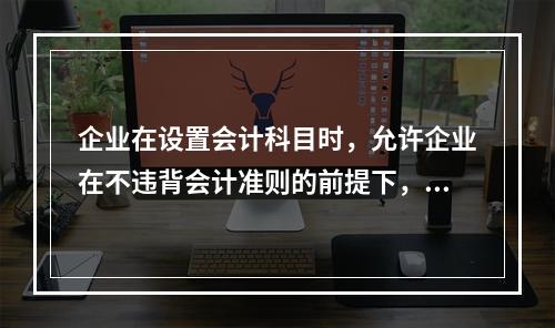 企业在设置会计科目时，允许企业在不违背会计准则的前提下，在不