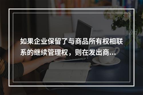 如果企业保留了与商品所有权相联系的继续管理权，则在发出商品时