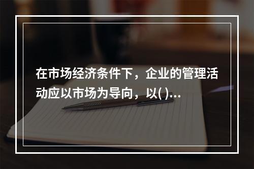 在市场经济条件下，企业的管理活动应以市场为导向，以( )为最