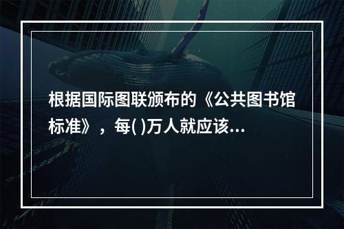 根据国际图联颁布的《公共图书馆标准》，每( )万人就应该拥有