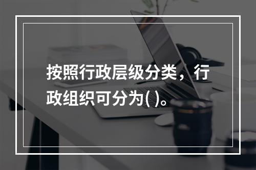 按照行政层级分类，行政组织可分为( )。