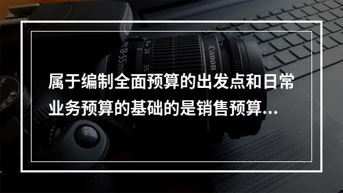 属于编制全面预算的出发点和日常业务预算的基础的是销售预算。(