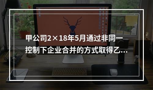 甲公司2×18年5月通过非同一控制下企业合并的方式取得乙公司