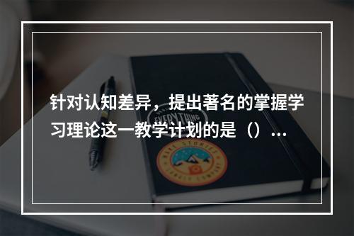 针对认知差异，提出著名的掌握学习理论这一教学计划的是（）。