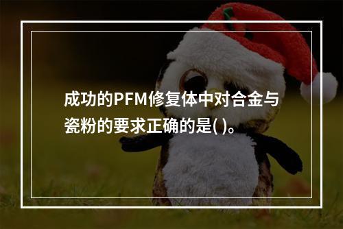 成功的PFM修复体中对合金与瓷粉的要求正确的是( )。