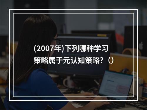 (2007年)下列哪种学习策略属于元认知策略?（）