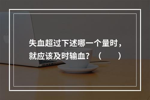 失血超过下述哪一个量时，就应该及时输血？（　　）