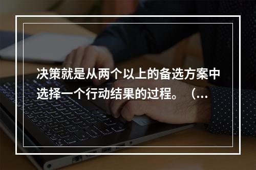 决策就是从两个以上的备选方案中选择一个行动结果的过程。（）