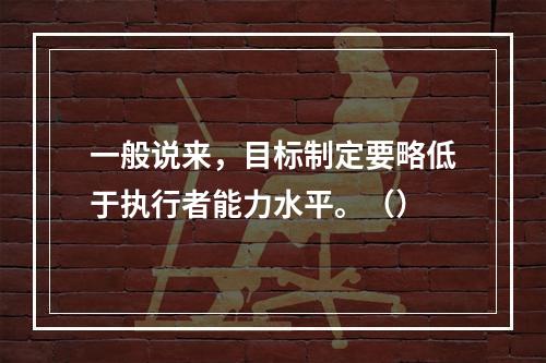 一般说来，目标制定要略低于执行者能力水平。（）