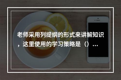 老师采用列提纲的形式来讲解知识，这里使用的学习策略是（）。