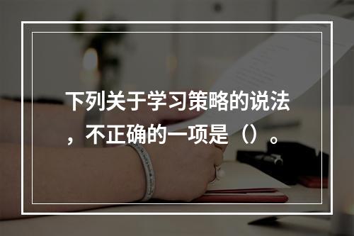 下列关于学习策略的说法，不正确的一项是（）。