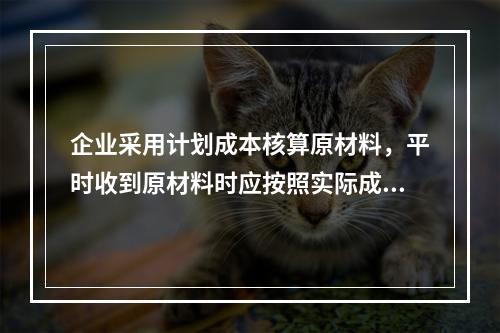 企业采用计划成本核算原材料，平时收到原材料时应按照实际成本借