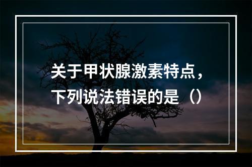 关于甲状腺激素特点，下列说法错误的是（）