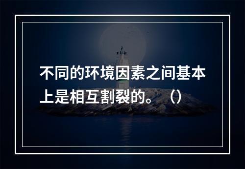 不同的环境因素之间基本上是相互割裂的。（）