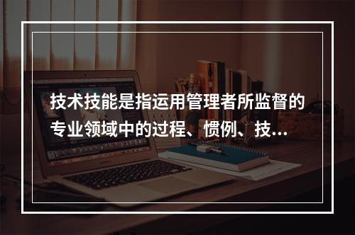 技术技能是指运用管理者所监督的专业领域中的过程、惯例、技术和