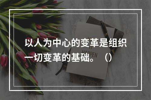 以人为中心的变革是组织一切变革的基础。（）