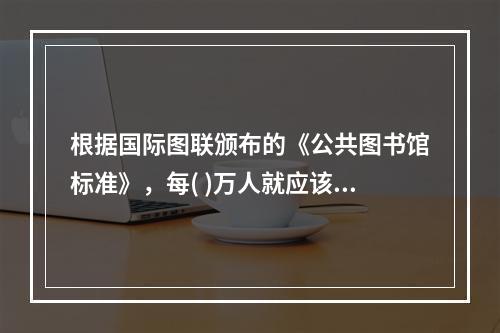 根据国际图联颁布的《公共图书馆标准》，每( )万人就应该拥有