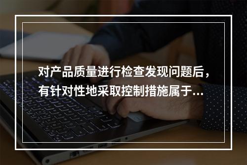 对产品质量进行检查发现问题后，有针对性地采取控制措施属于现场