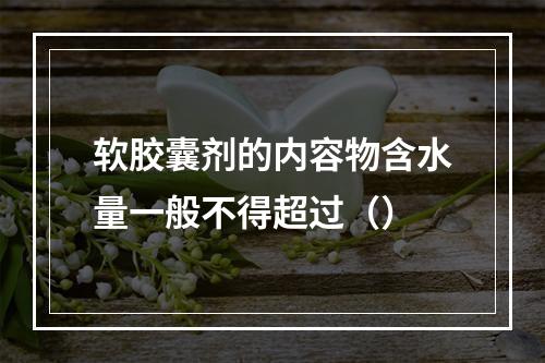 软胶囊剂的内容物含水量一般不得超过（）