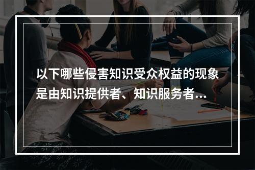 以下哪些侵害知识受众权益的现象是由知识提供者、知识服务者观念