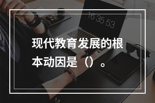 现代教育发展的根本动因是（）。