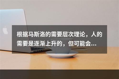 根据马斯洛的需要层次理论，人的需要是逐渐上升的，但可能会产生