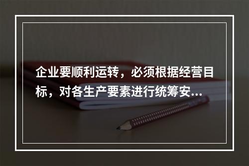 企业要顺利运转，必须根据经营目标，对各生产要素进行统筹安排和