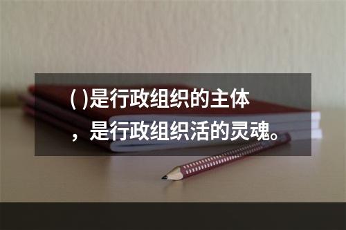 ( )是行政组织的主体，是行政组织活的灵魂。