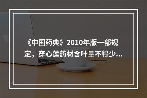 《中国药典》2010年版一部规定，穿心莲药材含叶量不得少于（