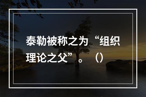 泰勒被称之为“组织理论之父”。（）