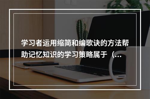 学习者运用缩简和编歌诀的方法帮助记忆知识的学习策略属于（）。