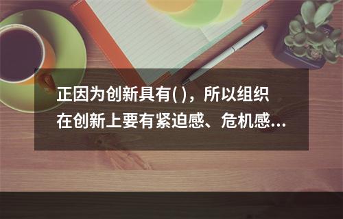 正因为创新具有( )，所以组织在创新上要有紧迫感、危机感，要