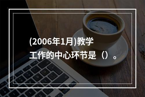 (2006年1月)教学工作的中心环节是（）。