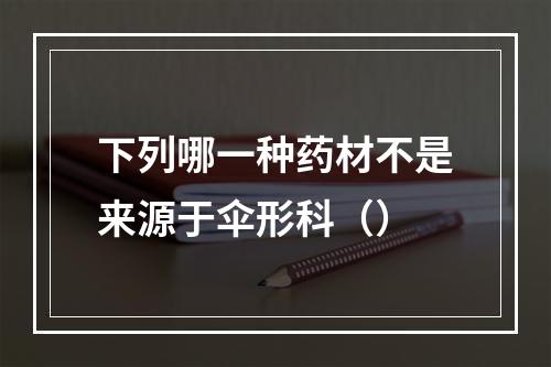 下列哪一种药材不是来源于伞形科（）