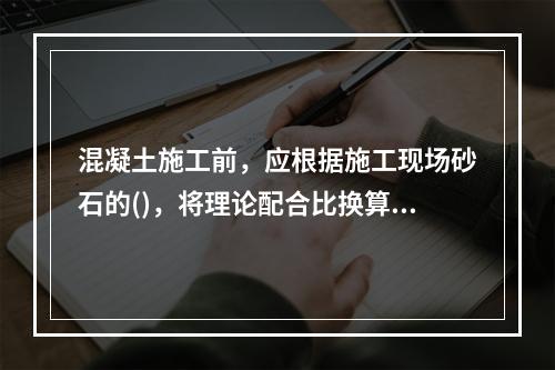 混凝土施工前，应根据施工现场砂石的()，将理论配合比换算成施