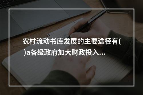 农村流动书库发展的主要途径有( )a各级政府加大财政投入b培