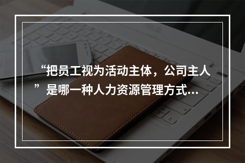 “把员工视为活动主体，公司主人”是哪一种人力资源管理方式？(