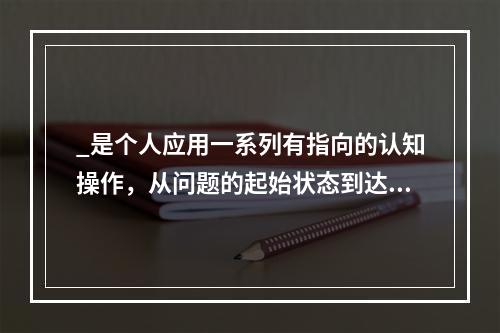 _是个人应用一系列有指向的认知操作，从问题的起始状态到达目标