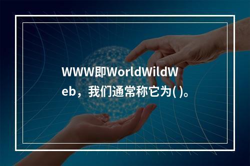 WWW即WorldWildWeb，我们通常称它为( )。