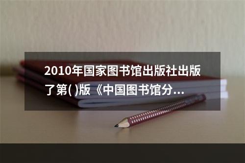 2010年国家图书馆出版社出版了第( )版《中国图书馆分类法