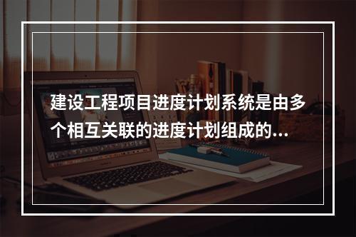 建设工程项目进度计划系统是由多个相互关联的进度计划组成的系统