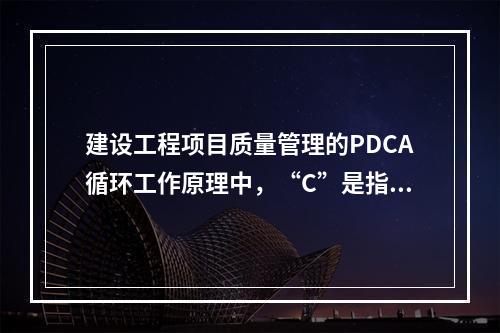 建设工程项目质量管理的PDCA循环工作原理中，“C”是指（　