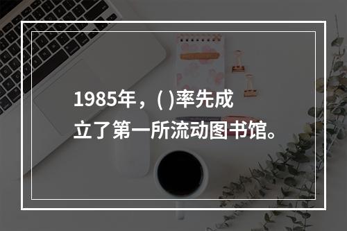 1985年，( )率先成立了第一所流动图书馆。