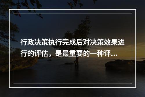 行政决策执行完成后对决策效果进行的评估，是最重要的一种评估方