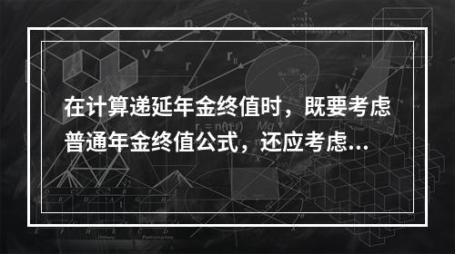 在计算递延年金终值时，既要考虑普通年金终值公式，还应考虑递延