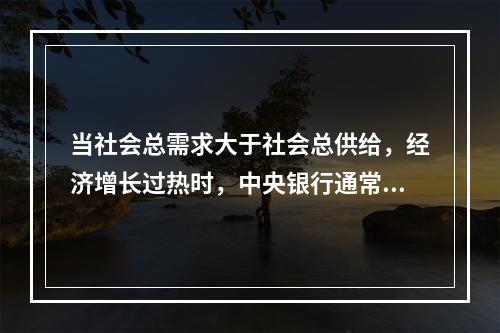 当社会总需求大于社会总供给，经济增长过热时，中央银行通常采用